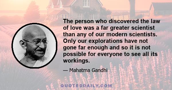 The person who discovered the law of love was a far greater scientist than any of our modern scientists. Only our explorations have not gone far enough and so it is not possible for everyone to see all its workings.