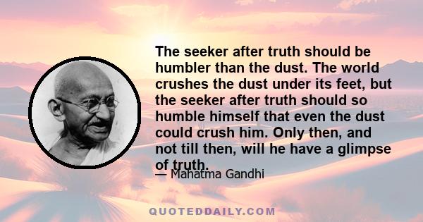 The seeker after truth should be humbler than the dust. The world crushes the dust under its feet, but the seeker after truth should so humble himself that even the dust could crush him. Only then, and not till then,