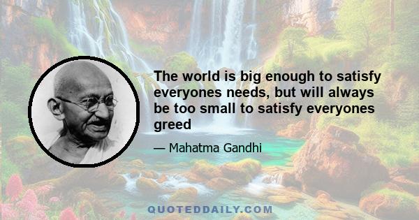 The world is big enough to satisfy everyones needs, but will always be too small to satisfy everyones greed