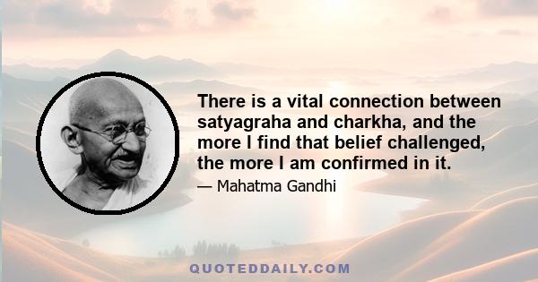 There is a vital connection between satyagraha and charkha, and the more I find that belief challenged, the more I am confirmed in it.