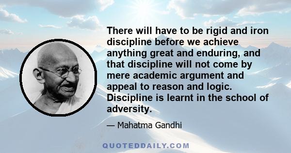 There will have to be rigid and iron discipline before we achieve anything great and enduring, and that discipline will not come by mere academic argument and appeal to reason and logic. Discipline is learnt in the