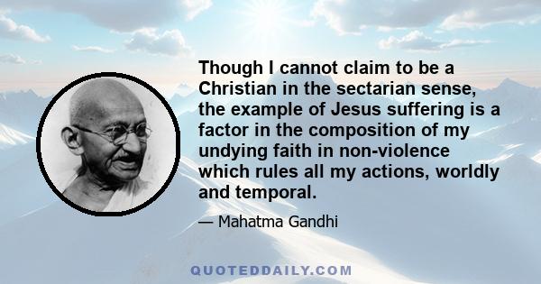 Though I cannot claim to be a Christian in the sectarian sense, the example of Jesus suffering is a factor in the composition of my undying faith in non-violence which rules all my actions, worldly and temporal.