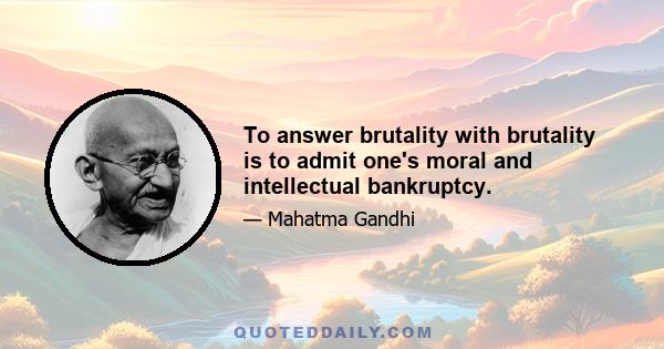 To answer brutality with brutality is to admit one's moral and intellectual bankruptcy.