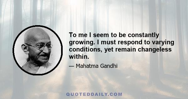 To me I seem to be constantly growing. I must respond to varying conditions, yet remain changeless within.