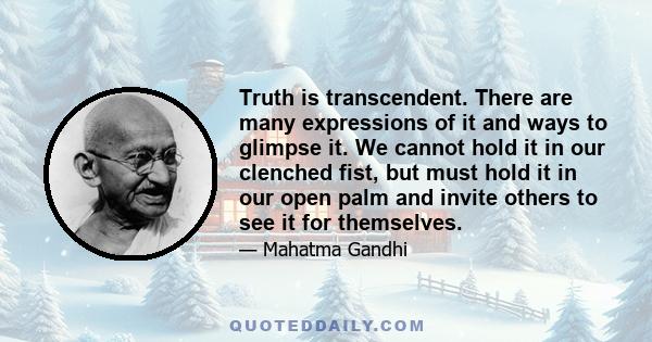 Truth is transcendent. There are many expressions of it and ways to glimpse it. We cannot hold it in our clenched fist, but must hold it in our open palm and invite others to see it for themselves.