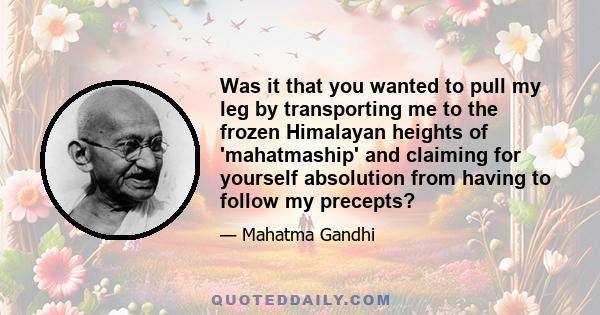 Was it that you wanted to pull my leg by transporting me to the frozen Himalayan heights of 'mahatmaship' and claiming for yourself absolution from having to follow my precepts?