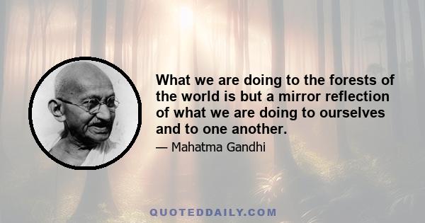 What we are doing to the forests of the world is but a mirror reflection of what we are doing to ourselves and to one another.