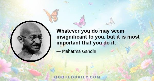 Whatever you do may seem insignificant to you, but it is most important that you do it.