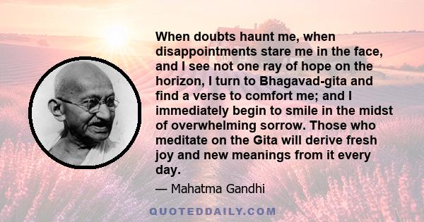 When doubts haunt me, when disappointments stare me in the face, and I see not one ray of hope on the horizon, I turn to Bhagavad-gita and find a verse to comfort me; and I immediately begin to smile in the midst of