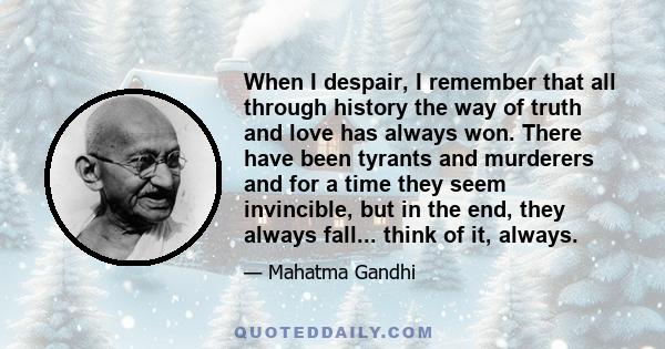 When I despair, I remember that all through history the way of truth and love has always won. There have been tyrants and murderers and for a time they seem invincible, but in the end, they always fall... think of it,