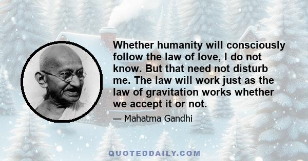 Whether humanity will consciously follow the law of love, I do not know. But that need not disturb me. The law will work just as the law of gravitation works whether we accept it or not.