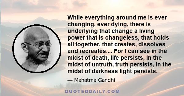 While everything around me is ever changing, ever dying, there is underlying that change a living power that is changeless, that holds all together, that creates, dissolves and recreates.... For I can see in the midst