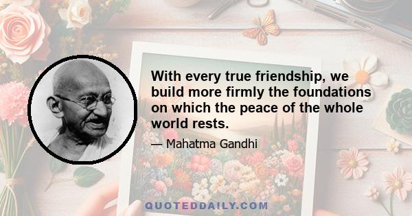 With every true friendship, we build more firmly the foundations on which the peace of the whole world rests.