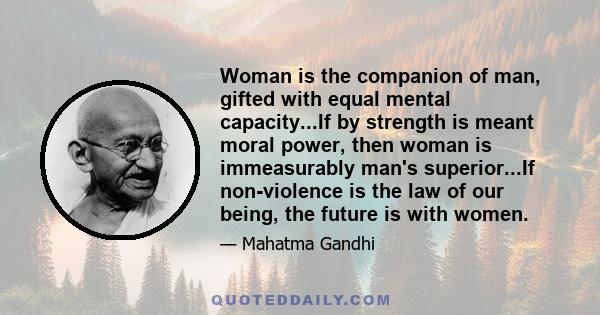 Woman is the companion of man, gifted with equal mental capacity...If by strength is meant moral power, then woman is immeasurably man's superior...If non-violence is the law of our being, the future is with women.