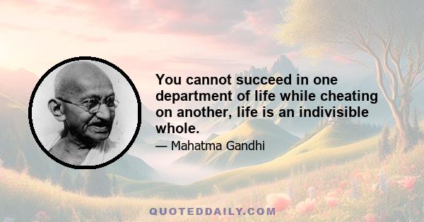 You cannot succeed in one department of life while cheating on another, life is an indivisible whole.