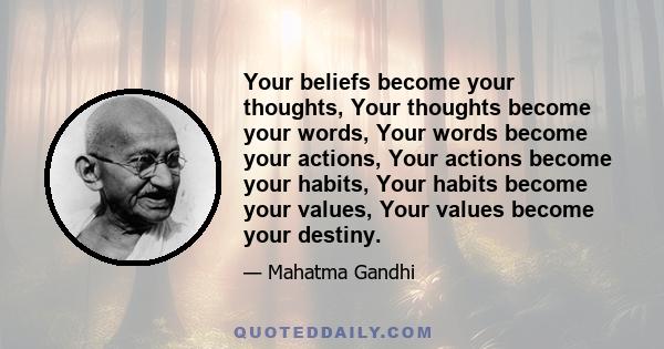 Your beliefs become your thoughts, Your thoughts become your words, Your words become your actions, Your actions become your habits, Your habits become your values, Your values become your destiny.