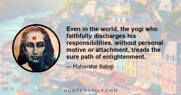 Even in the world, the yogi who faithfully discharges his responsibilities, without personal motive or attachment, treads the sure path of enlightenment.