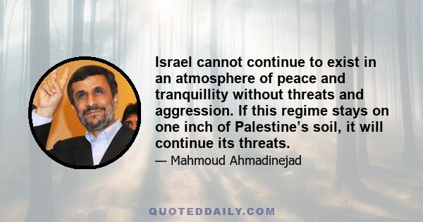 Israel cannot continue to exist in an atmosphere of peace and tranquillity without threats and aggression. If this regime stays on one inch of Palestine’s soil, it will continue its threats.