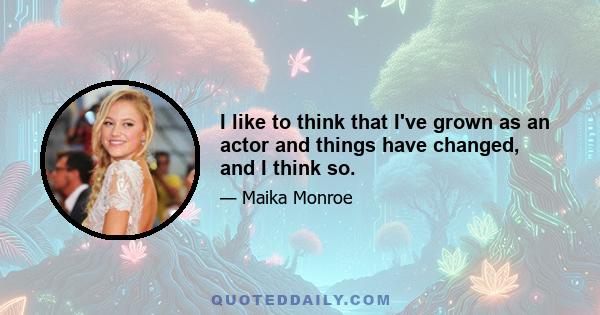 I like to think that I've grown as an actor and things have changed, and I think so.