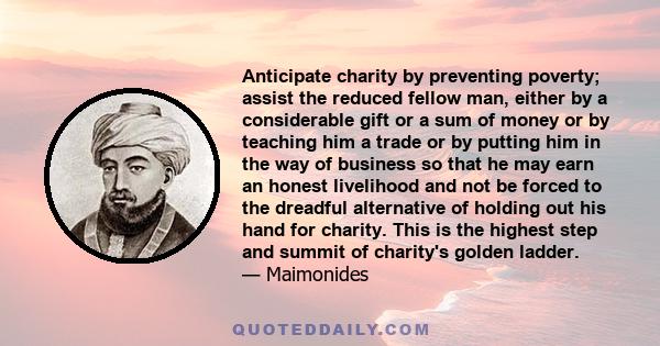 Anticipate charity by preventing poverty; assist the reduced fellow man, either by a considerable gift or a sum of money or by teaching him a trade or by putting him in the way of business so that he may earn an honest