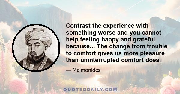 Contrast the experience with something worse and you cannot help feeling happy and grateful because... The change from trouble to comfort gives us more pleasure than uninterrupted comfort does.