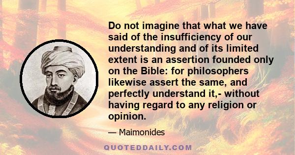 Do not imagine that what we have said of the insufficiency of our understanding and of its limited extent is an assertion founded only on the Bible: for philosophers likewise assert the same, and perfectly understand