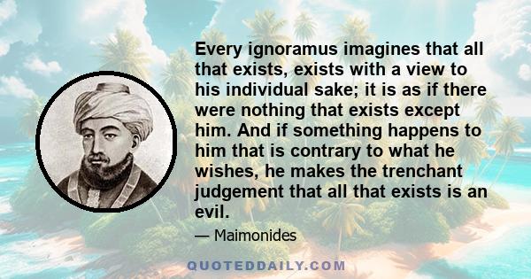 Every ignoramus imagines that all that exists, exists with a view to his individual sake; it is as if there were nothing that exists except him. And if something happens to him that is contrary to what he wishes, he