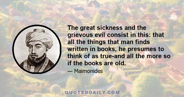 The great sickness and the grievous evil consist in this: that all the things that man finds written in books, he presumes to think of as true-and all the more so if the books are old.