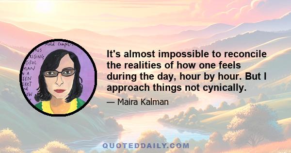 It's almost impossible to reconcile the realities of how one feels during the day, hour by hour. But I approach things not cynically.