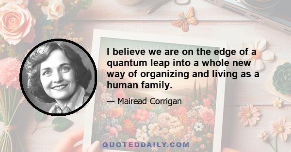 I believe we are on the edge of a quantum leap into a whole new way of organizing and living as a human family.