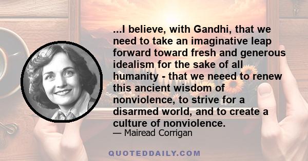 ...I believe, with Gandhi, that we need to take an imaginative leap forward toward fresh and generous idealism for the sake of all humanity - that we neeed to renew this ancient wisdom of nonviolence, to strive for a