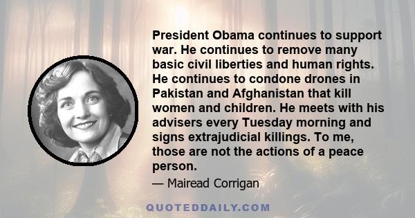 President Obama continues to support war. He continues to remove many basic civil liberties and human rights. He continues to condone drones in Pakistan and Afghanistan that kill women and children. He meets with his