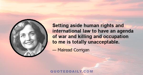 Setting aside human rights and international law to have an agenda of war and killing and occupation to me is totally unacceptable.