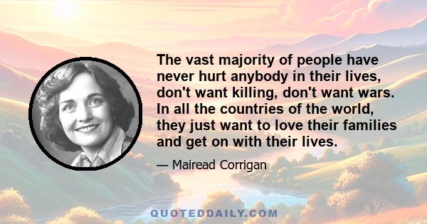 The vast majority of people have never hurt anybody in their lives, don't want killing, don't want wars. In all the countries of the world, they just want to love their families and get on with their lives.