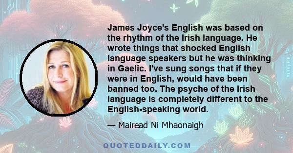 James Joyce's English was based on the rhythm of the Irish language. He wrote things that shocked English language speakers but he was thinking in Gaelic. I've sung songs that if they were in English, would have been