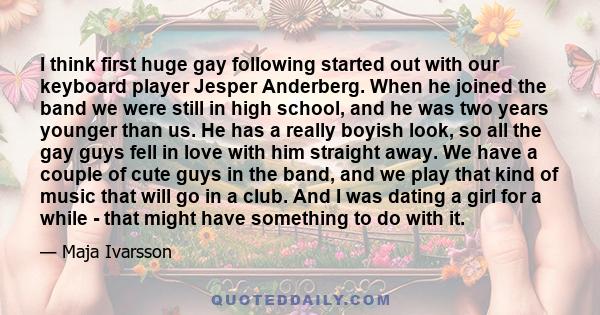 I think first huge gay following started out with our keyboard player Jesper Anderberg. When he joined the band we were still in high school, and he was two years younger than us. He has a really boyish look, so all the 