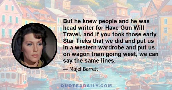 But he knew people and he was head writer for Have Gun Will Travel, and if you took those early Star Treks that we did and put us in a western wardrobe and put us on wagon train going west, we can say the same lines.