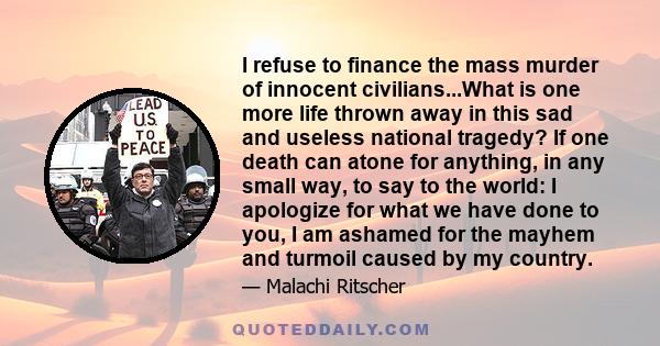 I refuse to finance the mass murder of innocent civilians...What is one more life thrown away in this sad and useless national tragedy? If one death can atone for anything, in any small way, to say to the world: I