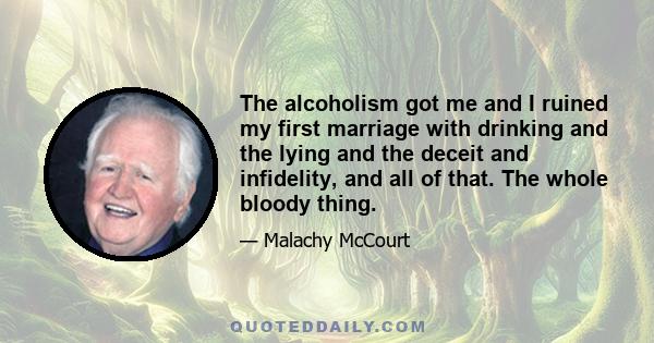 The alcoholism got me and I ruined my first marriage with drinking and the lying and the deceit and infidelity, and all of that. The whole bloody thing.