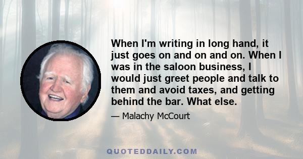 When I'm writing in long hand, it just goes on and on and on. When I was in the saloon business, I would just greet people and talk to them and avoid taxes, and getting behind the bar. What else.