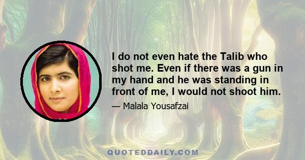 I do not even hate the Talib who shot me. Even if there was a gun in my hand and he was standing in front of me, I would not shoot him. This is the compassion I have learned from Mohammed, the prophet of mercy, Jesus