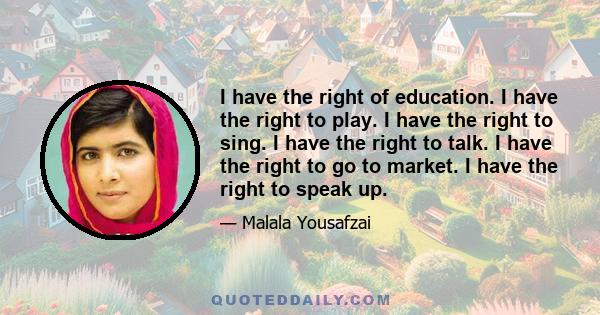 I have the right of education. I have the right to play. I have the right to sing. I have the right to talk. I have the right to go to market. I have the right to speak up.