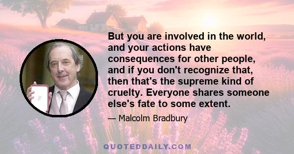 But you are involved in the world, and your actions have consequences for other people, and if you don't recognize that, then that's the supreme kind of cruelty. Everyone shares someone else's fate to some extent.