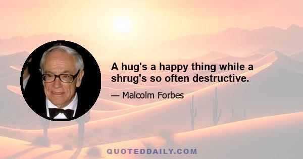 A hug's a happy thing while a shrug's so often destructive.