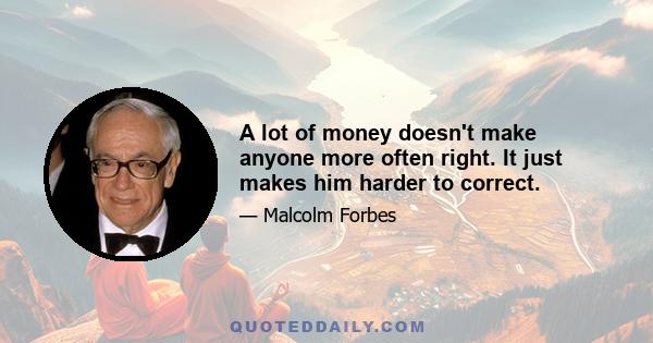 A lot of money doesn't make anyone more often right. It just makes him harder to correct.