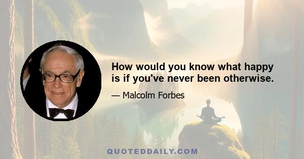 How would you know what happy is if you've never been otherwise.