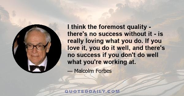 I think the foremost quality - there's no success without it - is really loving what you do. If you love it, you do it well, and there's no success if you don't do well what you're working at.