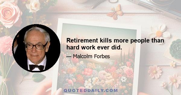 Retirement kills more people than hard work ever did.