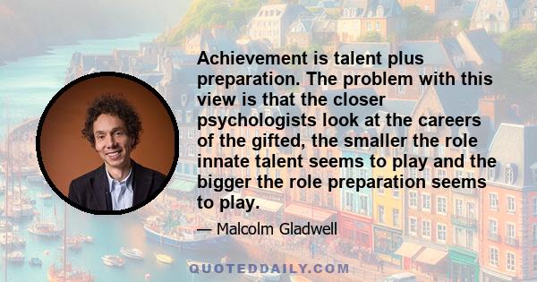 Achievement is talent plus preparation. The problem with this view is that the closer psychologists look at the careers of the gifted, the smaller the role innate talent seems to play and the bigger the role preparation 