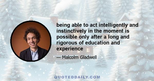 being able to act intelligently and instinctively in the moment is possible only after a long and rigorous of education and experience